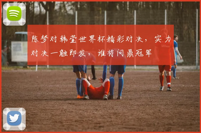 陈梦对韩莹世界杯精彩对决，实力对决一触即发，谁将问鼎冠军