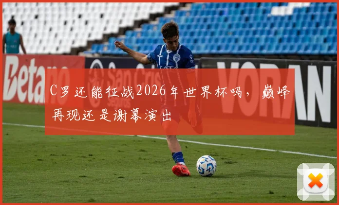 C罗还能征战2026年世界杯吗，巅峰再现还是谢幕演出
