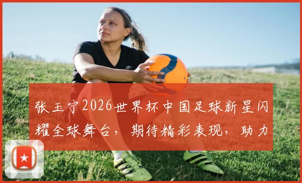 张玉宁2026世界杯中国足球新星闪耀全球舞台，期待精彩表现，助力国奥崛起
