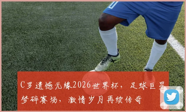 C罗遗憾无缘2026世界杯，足球巨星梦碎赛场，激情岁月再续传奇