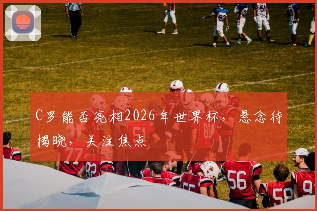 C罗能否亮相2026年世界杯，悬念待揭晓，关注焦点