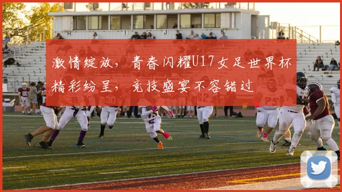 激情绽放，青春闪耀U17女足世界杯精彩纷呈，竞技盛宴不容错过