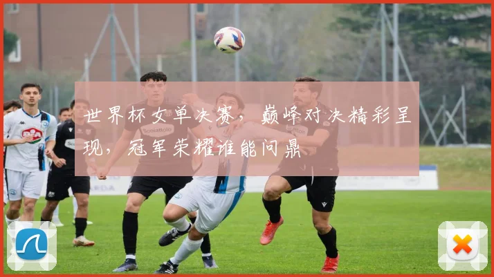 世界杯女单决赛，巅峰对决精彩呈现，冠军荣耀谁能问鼎