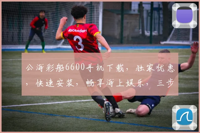 公海彩船6600手机下载，独家优惠，快速安装，畅享海上娱乐，三步轻松搞定，不容错过